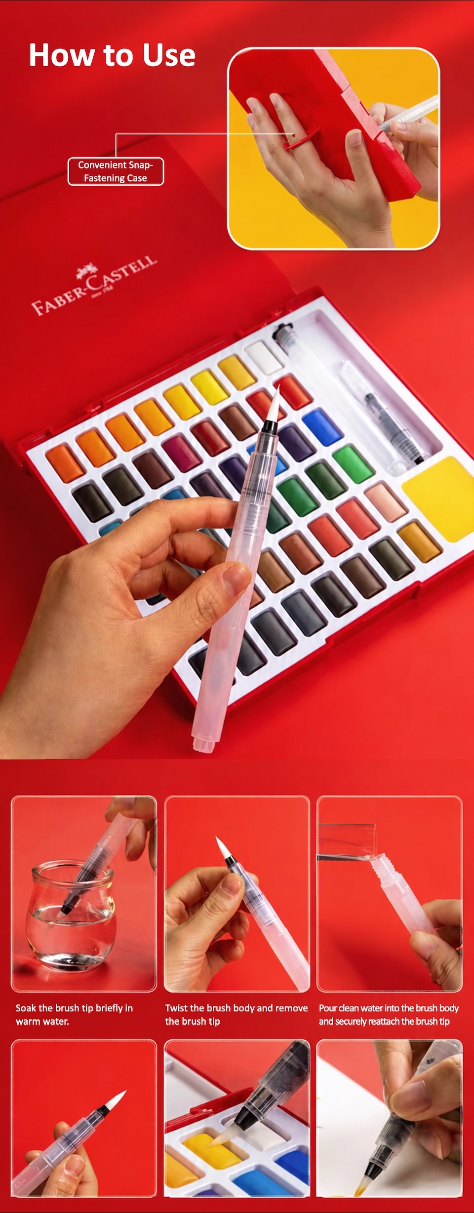 Faber-Castell 36-Color Watercolour Paint Set How to Use. Convenient Snap-Fastening Case.Soak the brush tip briefly in warm water. Twist the brush body and remove the brush tip. Pour clean water into the brush body and securely reattach the brush tip